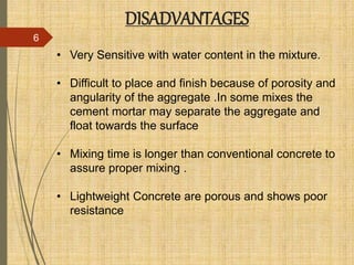 DISADVANTAGES
6
• Very Sensitive with water content in the mixture.
• Difficult to place and finish because of porosity and
angularity of the aggregate .In some mixes the
cement mortar may separate the aggregate and
float towards the surface
• Mixing time is longer than conventional concrete to
assure proper mixing .
• Lightweight Concrete are porous and shows poor
resistance
 