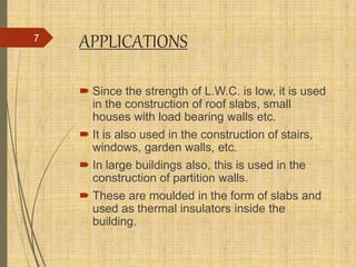 APPLICATIONS
 Since the strength of L.W.C. is low, it is used
in the construction of roof slabs, small
houses with load bearing walls etc.
 It is also used in the construction of stairs,
windows, garden walls, etc.
 In large buildings also, this is used in the
construction of partition walls.
 These are moulded in the form of slabs and
used as thermal insulators inside the
building.
7
 
