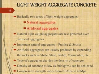 LIGHT WEIGHT AGGREGATE CONCRETE:
 Basically two types of light weight aggregates
Natural aggregates
Artificial aggregates
 Natural light weight aggregates are less preferred over
artificial aggregates.
 Important natural aggregates – Pumice & Scoria
 Artificial aggregates are usually produced by expanding
the rocks such as Shale, Slate, Perlite, Vermiculite, etc.,
 Type of aggregates decides the density of concrete.
 Density of concrete as low as 300 kg/m3 can be achieved.
 Compressive strength varies from 0.3Mpa to 40Mpa.
8
 