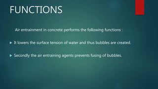 FUNCTIONS
Air entrainment in concrete performs the following functions :
 It lowers the surface tension of water and thus bubbles are created.
 Secondly the air entraining agents prevents fusing of bubbles.
 