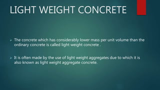 LIGHT WEIGHT CONCRETE
 The concrete which has considerably lower mass per unit volume than the
ordinary concrete is called light weight concrete .
 It is often made by the use of light weight aggregates due to which it is
also known as light weight aggregate concrete.
 