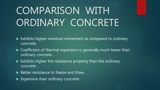 COMPARISON WITH
ORDINARY CONCRETE
 Exhibits higher moisture movement as compared to ordinary
concrete.
 Coefficient of thermal expansion is generally much lower than
ordinary concrete .
 Exhibits higher fire resistance property than the ordinary
concrete .
 Better resistance to freeze and thaw .
 Expensive than ordinary concrete .
 