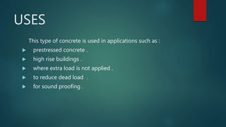 USES
This type of concrete is used in applications such as :
 prestressed concrete .
 high rise buildings .
 where extra load is not applied .
 to reduce dead load .
 for sound proofing .
 