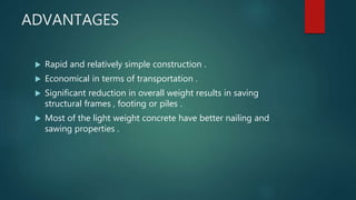 ADVANTAGES
 Rapid and relatively simple construction .
 Economical in terms of transportation .
 Significant reduction in overall weight results in saving
structural frames , footing or piles .
 Most of the light weight concrete have better nailing and
sawing properties .
 