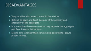 DISADVANTAGES
 Very sensitive with water content in the mixture .
 Difficult to place and finish because of the porosity and
angularity of the aggregate .
 In some mixes the cement mortar may separate the aggregate
and float towards the surface .
 Mixing time is longer than conventional concrete to assure
proper mixing .
 