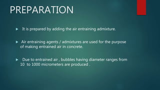 PREPARATION
 It is prepared by adding the air entraining admixture.
 Air entraining agents / admixtures are used for the purpose
of making entrained air in concrete.
 Due to entrained air , bubbles having diameter ranges from
10 to 1000 micrometers are produced .
 