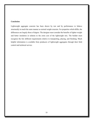 13
Conclusion
Lightweight aggregate concrete has been shown by test and by performance to behave
structurally in much the same manner as normal weight concrete. For properties which differ, the
differences are largely those of degree. The designer must consider the benefits of lighter weight
and better insulation in relation to the extra cost of the lightweight mix. The builder must
recognize the few different requirements relative to transporting, placing, and finishing. Much
helpful information is available from producers of lightweight aggregates through their field
control and technical service.
 