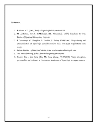 14
References
1. Kamsiah. M. I. (2003). Study of lightweight concrete behavior
2. M. Abdullahi, H.M.A. Al-Mattarneh, B.S. Mohammed. (2009). Equations for Mix
Design of Structural Lightweight Concrete
3. P. Mounanga, W. Gbongbon, P. Poullain, P. Turcry. (26/06/2008). Proportioning and
characterization of lightweight concrete mixtures made with rigid polyurethane foam
wastes
4. Online: Formed Lightweight Concrete. www.pearliteconcreteforrorepair.com
5. The Aberdeen Group. (1981). Structural lightweight concrete
6. Xuemei Liu , Kok Seng Chia, Min-Hong Zhang. (08/07/2010). Water absorption,
permeability, and resistance to chloride-ion penetration of lightweight aggregate concrete
 