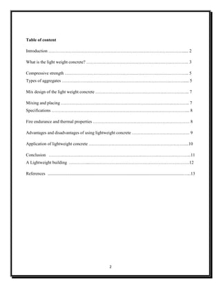 2
Table of content
Introduction …………………………………………………………………………………..... 2
What is the light weight concrete? …………………………………………………………….. 3
Compressive strength ………………………………………………………………………….. 5
Types of aggregates …………………………………………………………………………..... 5
Mix design of the light weight concrete ……………………………………………………….. 7
Mixing and placing …………………………………………………………………………….. 7
Specifications …………………………………………………………………………………... 8
Fire endurance and thermal properties …………………………………………………………. 8
Advantages and disadvantages of using lightweight concrete …………………………………. 9
Application of lightweight concrete ……….…………………………………………………...10
Conclusion ……………………………………………………………………………………...11
A Lightweight building …………...……………………………………………………………12
References .............................................................................................................................…...13
 