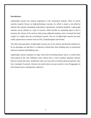 3
Introduction:
Lightweight concrete has extreme importance to the construction industry. Most of current
concrete research focuses on high-performance concrete, by which is meant a cost-effective
material that satisfies demanding performance requirements, including durability. Lightweight
concrete can be defined as a type of concrete which includes an expanding agent in that it
increases the volume of the mixture while giving additional qualities such as lessened the dead
weight. It is lighter than the conventional concrete. The use of lightweight concrete has been
widely spread across countries such as USA, United Kingdom and Sweden.
The other main specialties of lightweight concrete are its low density and thermal conductivity.
So its advantages are that there is a reduction of dead load, faster building rates in construction
and lower transport and handling costs.
Lightweight concrete maintains its large voids and not forming laitance layers or cement films
when placed on the wall. Sufficient water cement ratio is vital to produce adequate cohesion
between cement and water. Insufficient water can cause lack of cohesion between particles, thus
loss in strength of concrete. Likewise too much water can cause cement to run off aggregates to
form laitance layers, subsequently weakens in
 