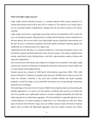 4
What is the light weight concrete?
Light weight concrete (foamed concrete) is a versatile material which consists primarily of a
cement based mortar mixed with at least 20% of volume air. The material is now being used in
an ever increasing number of applications, ranging from one step house casting to low density
void fills.
Light weight concrete has a surprisingly long history and was first patented in 1923, mainly for
use as an insulation material. Although there is evidence that the Romans used air entertainers to
decrease density, this was not really a true Light weight concrete. Significant improvements over
the past 20 years in production equipment and better quality surfactants (foaming agents) has
enabled the use of foamed concrete on a larger scale.
Lightweight and free flowing, it is a material suitable for a wide range of purposes such as, but
not limited to panels and block production, floor and roof screeds, wall casting, complete house
casting, sound barrier walls, floating homes, void infill, slope protection, outdoor furniture and
many more applications.
Not everyone knows that density and compressive strength can be controlled. In the light weight
concrete this is done by introducing air through the proprietary foam process which enables one
to control density and strength precisely.
Normal concrete has a density of 2,400 kg/m3 while densities range from 1,800, 1,700, 1,600
down to 300 kg/m3. Compressive strengths range from up to 40 MPa down to almost zero for the
really low densities. Generally it has more than excellent thermal and sound insulating
properties, a good fire rating, is non-combustible and features cost savings through construction
speed and ease of handling.
The technology is the result of over 20 years of R&D, fine tuning the product and researching the
possible applications. It is used in over 40 countries worldwide today and has not reached the
end of its possible uses. Lightweight concrete is concrete weighing substantially less than that
made using gravel or crushed stone aggregates. This loose definition is generally agreed to cover
a broad spectrum of concretes ranging in weight from 12 to 120 pounds per cubic foot. Many
types of concrete fall within this range; some are cellular concretes made with foam or foaming
agents; some are made with lightweight aggregates; and some cellular concretes also contain
 