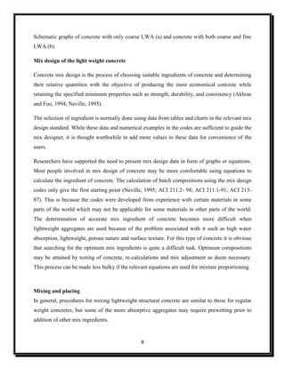 8
Schematic graphs of concrete with only coarse LWA (a) and concrete with both coarse and fine
LWA (b).
Mix design of the light weight concrete
Concrete mix design is the process of choosing suitable ingredients of concrete and determining
their relative quantities with the objective of producing the most economical concrete while
retaining the specified minimum properties such as strength, durability, and consistency (Akhras
and Foo, 1994; Neville, 1995).
The selection of ingredient is normally done using data from tables and charts in the relevant mix
design standard. While these data and numerical examples in the codes are sufficient to guide the
mix designer, it is thought worthwhile to add more values to these data for convenience of the
users.
Researchers have supported the need to present mix design data in form of graphs or equations.
Most people involved in mix design of concrete may be more comfortable using equations to
calculate the ingredient of concrete. The calculation of batch compositions using the mix design
codes only give the first starting point (Neville, 1995; ACI 211.2- 98; ACI 211.1-91; ACI 213-
87). This is because the codes were developed from experience with certain materials in some
parts of the world which may not be applicable for some materials in other parts of the world.
The determination of accurate mix ingredient of concrete becomes more difficult when
lightweight aggregates are used because of the problem associated with it such as high water
absorption, lightweight, porous nature and surface texture. For this type of concrete it is obvious
that searching for the optimum mix ingredients is quite a difficult task. Optimum compositions
may be attained by testing of concrete, re-calculations and mix adjustment as deem necessary.
This process can be made less bulky if the relevant equations are used for mixture proportioning.
Mixing and placing
In general, procedures for mixing lightweight structural concrete are similar to those for regular
weight concretes, but some of the more absorptive aggregates may require prewetting prior to
addition of other mix ingredients.
 