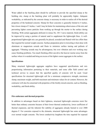 9
Water added at the batching plant should be sufficient to provide the specified slump at the
building site; slump at the batching plant will probably be appreciably higher. Adequate
workability, as indicated by the concrete slump, is necessary in order to realize all of the desired
properties of the hardened concrete. Slump for floor concretes is generally limited to 4 inches,
but a lower slump of 3 inches, 1 and 2 may be better for maintaining cohesiveness of the mix and
preventing lighter coarse particles from working up through the mortar to the surface during
finishing. With certain aggregates deficient in minus No. 301 3 sieve material, finish ability can
be improved by using a portion of natural sand to supplement the lightweight fines. A well-
proportioned lightweight mix can generally be placed, screeded and floated with less effort than
that required for normal weight concrete. Surface preparation prior to troweling is best done with
aluminum or magnesium screeds and floats to minimize surface tearing and pullouts of
aggregate. Vibrating screeds may be advantageous, but over vibration and over working may
cause finishing problems. Too much finishing effort can drive the heavier mortar away from the
surface where it is needed and bring an excess of the lighter course aggregate to the surface.
Specifications
Many structural lightweight aggregate suppliers have suggested specifications and mix
proportioning information pertaining to their materials, and some offer field control and
technical service to ensure that the specified quality of concrete will be used. Usual
specifications for structural lightweight call for a minimum compressive strength, maximum
slump, maximum weight, and both maximum and minimum values for air content. However, the
contractor will also be concerned with properties of the freshly mixed concrete, such as bleeding,
workability, and finish ability.
Fire endurance and thermal properties
In addition to advantages based on their lightness, structural lightweight concretes resist fire
better than ordinary concretes because of their lower thermal conductivity, lower coefficient of
thermal expansion, and the inherent fire stability of aggregates already burned to over 2000
degrees F. For concretes exposed to the elements, structural lightweight has some advantages
over normal weight concrete. The lower conductivity lengthens the time required for exposed
 