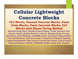 Cellular Lightweight
Concrete Blocks
CLC Blocks, Foamed Concrete Blocks, Foam
Crete Blocks, Foam Concrete Blocks, CLC
Blocks with Steam Curing Method
Manufacturing Plant, Detailed Project Report, Profile, Business Plan,
Industry Trends, Market Research, Survey, Manufacturing Process,
Machinery, Raw Materials, Feasibility Study, Investment Opportunities,
Cost and Revenue, Plant Economics, Production Schedule, Working
Capital Requirement, Plant Layout, Process Flow Sheet, Cost of Project,
Projected Balance Sheets, Profitability Ratios, Break Even Analysis
 