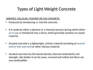Types of Light Weight Concrete
AERATED, CELLULAR, FOAMED OR GAS CONCRETE.
• Produced by introducing air into the concrete.
• It is made by either a physical or a chemical process during which either
air or gas is introduced into a slurry, which generally contains no coarse
material.
• Aerated concrete is a lightweight, cellular material consisting of cement
and/or lime and sand or other silicious material.
• Aerated concrete has the lowest density, thermal conductivity and
strength. Like timber it can be sawn, screwed and nailed, but there are
non-combustible.
 