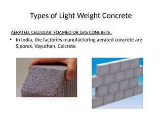 Types of Light Weight Concrete
AERATED, CELLULAR, FOAMED OR GAS CONCRETE.
• In India, the factories manufacturing aerated concrete are
Siporex, Vayuthan, Celcrete
 