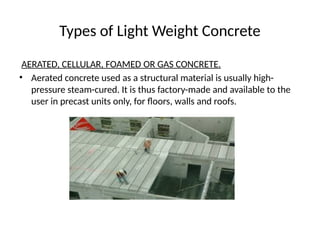 Types of Light Weight Concrete
AERATED, CELLULAR, FOAMED OR GAS CONCRETE.
• Aerated concrete used as a structural material is usually high-
pressure steam-cured. It is thus factory-made and available to the
user in precast units only, for floors, walls and roofs.
 