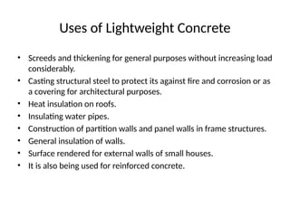 Uses of Lightweight Concrete
• Screeds and thickening for general purposes without increasing load
considerably.
• Casting structural steel to protect its against fire and corrosion or as
a covering for architectural purposes.
• Heat insulation on roofs.
• Insulating water pipes.
• Construction of partition walls and panel walls in frame structures.
• General insulation of walls.
• Surface rendered for external walls of small houses.
• It is also being used for reinforced concrete.
 