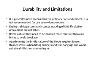 Durability and Limitations
• It is generally move porous than the ordinary Portland cement. It is
not recommended for use below damp-course.
• Drying shrinkage commonly causes cracking of LWC if suitable
precautions are not taken.
• Brittle nature: they need to be handled more carefully than clay
bricks to avoid breakage.
• Attachments: the brittle nature of the blocks requires longer,
thinner screws when fitting cabinets and wall hangings and wood-
suitable drill bits or hammering in.
 