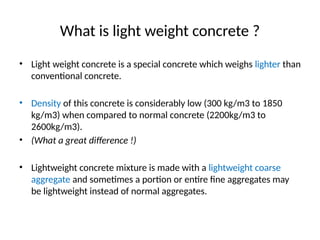 What is light weight concrete ?
• Light weight concrete is a special concrete which weighs lighter than
conventional concrete.
• Density of this concrete is considerably low (300 kg/m3 to 1850
kg/m3) when compared to normal concrete (2200kg/m3 to
2600kg/m3).
• (What a great difference !)
• Lightweight concrete mixture is made with a lightweight coarse
aggregate and sometimes a portion or entire fine aggregates may
be lightweight instead of normal aggregates.
 