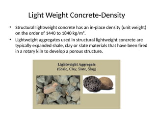 Light Weight Concrete-Density
• Structural lightweight concrete has an in-place density (unit weight)
on the order of 1440 to 1840 kg/m³.
• Lightweight aggregates used in structural lightweight concrete are
typically expanded shale, clay or slate materials that have been fired
in a rotary kiln to develop a porous structure.
 