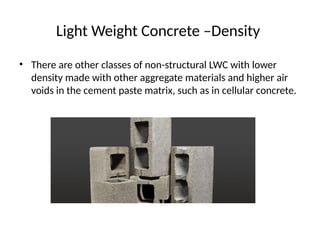 Light Weight Concrete –Density
• There are other classes of non-structural LWC with lower
density made with other aggregate materials and higher air
voids in the cement paste matrix, such as in cellular concrete.
 