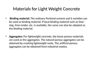Materials for Light Weight Concrete
• Binding material: The ordinary Portland cement and it varieties can
be used as binding material. If local binding material such as lime-
slag, lime-cinder, etc. is available, the same can also be adopted as
the binding material.
• Aggregates: For lightweight concrete, the loose porous materials
are used as the aggregates. The natural porous aggregates can be
obtained by crushing lightweight rocks. The artificial porous
aggregates can be obtained from industrial wastes.
 