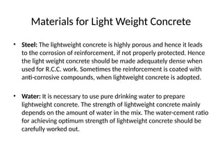 Materials for Light Weight Concrete
• Steel: The lightweight concrete is highly porous and hence it leads
to the corrosion of reinforcement, if not properly protected. Hence
the light weight concrete should be made adequately dense when
used for R.C.C. work. Sometimes the reinforcement is coated with
anti-corrosive compounds, when lightweight concrete is adopted.
• Water: It is necessary to use pure drinking water to prepare
lightweight concrete. The strength of lightweight concrete mainly
depends on the amount of water in the mix. The water-cement ratio
for achieving optimum strength of lightweight concrete should be
carefully worked out.
 