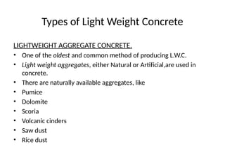 Types of Light Weight Concrete
LIGHTWEIGHT AGGREGATE CONCRETE.
• One of the oldest and common method of producing L.W.C.
• Light weight aggregates, either Natural or Artificial,are used in
concrete.
• There are naturally available aggregates, like
• Pumice
• Dolomite
• Scoria
• Volcanic cinders
• Saw dust
• Rice dust
 