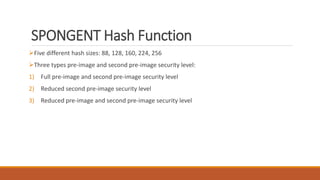 SPONGENT Hash Function
Five different hash sizes: 88, 128, 160, 224, 256
Three types pre-image and second pre-image security level:
1) Full pre-image and second pre-image security level
2) Reduced second pre-image security level
3) Reduced pre-image and second pre-image security level
 