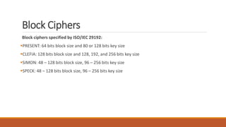Block Ciphers
Block ciphers specified by ISO/IEC 29192:
PRESENT: 64 bits block size and 80 or 128 bits key size
CLEFIA: 128 bits block size and 128, 192, and 256 bits key size
SIMON: 48 – 128 bits block size, 96 – 256 bits key size
SPECK: 48 – 128 bits block size, 96 – 256 bits key size
 
