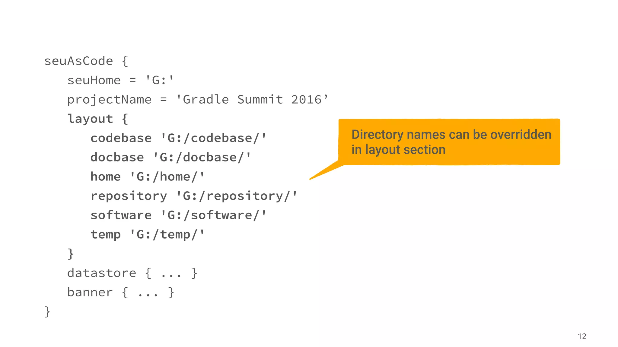 seuAsCode {
seuHome = 'G:'
projectName = 'Gradle Summit 2016’
layout {
codebase 'G:/codebase/'
docbase 'G:/docbase/'
home 'G:/home/'
repository 'G:/repository/'
software 'G:/software/'
temp 'G:/temp/'
}
datastore { ... }
banner { ... }
}
12
Directory names can be overridden
in layout section
 