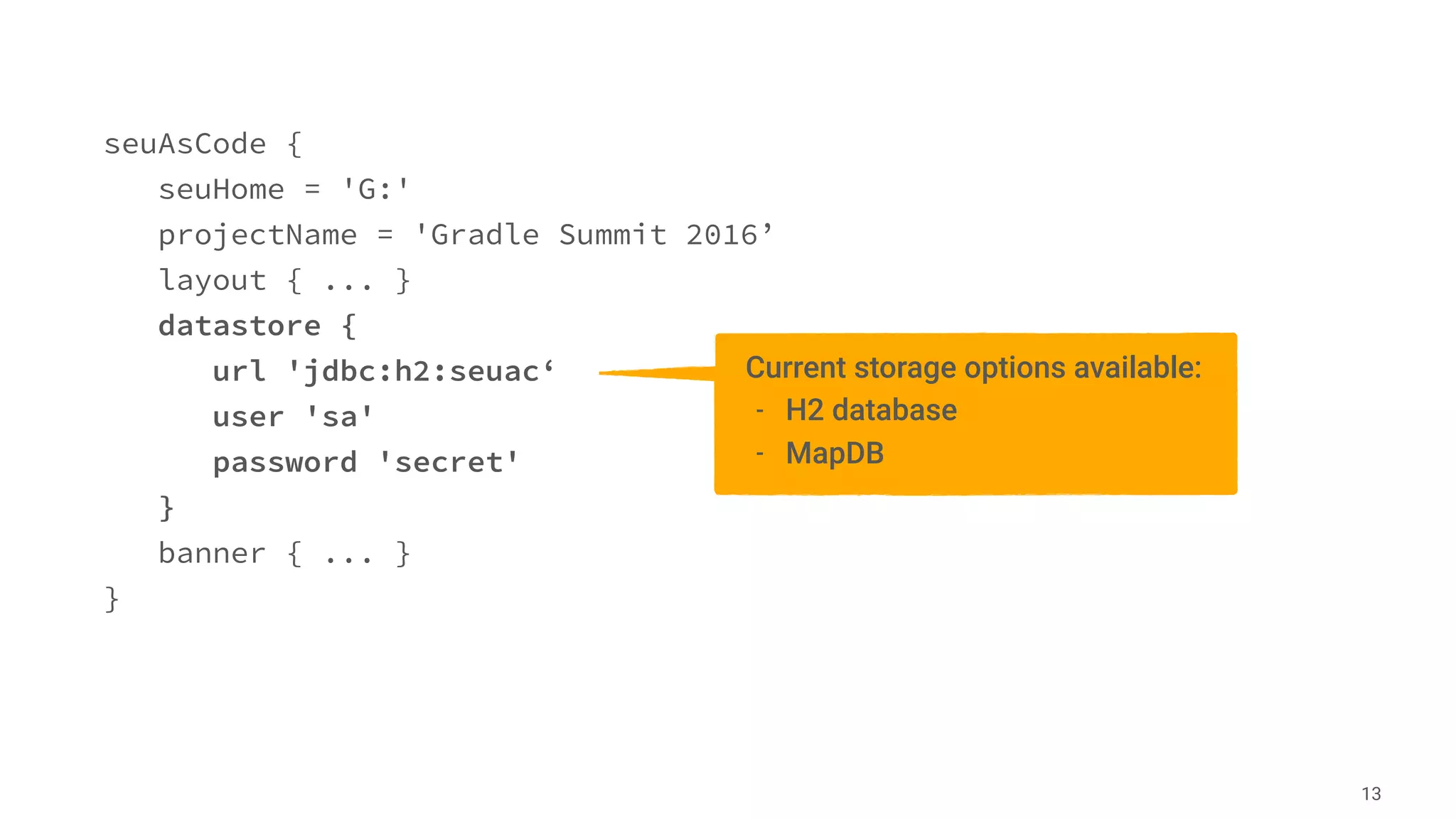 seuAsCode {
seuHome = 'G:'
projectName = 'Gradle Summit 2016’
layout { ... }
datastore {
url 'jdbc:h2:seuac‘
user 'sa'
password 'secret'
}
banner { ... }
}
13
Current storage options available:
- H2 database
- MapDB
 