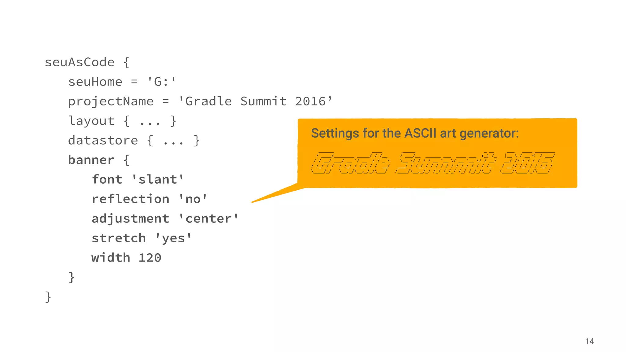 seuAsCode {
seuHome = 'G:'
projectName = 'Gradle Summit 2016’
layout { ... }
datastore { ... }
banner {
font 'slant'
reflection 'no'
adjustment 'center'
stretch 'yes'
width 120
}
}
14
Settings for the ASCII art generator:
______ ____ _____ _ __ ___ ____ ________
/ ____/________ _____/ / /__ / ___/__ ______ ___ ____ ___ (_) /_ |__  / __ < / ___/
/ / __/ ___/ __ `/ __ / / _  __ / / / / __ `__ / __ `__ / / __/ __/ // / / / / __ 
/ /_/ / / / /_/ / /_/ / / __/ ___/ / /_/ / / / / / / / / / / / / /_ / __// /_/ / / /_/ /
____/_/ __,_/__,_/_/___/ /____/__,_/_/ /_/ /_/_/ /_/ /_/_/__/ /____/____/_/____/
 