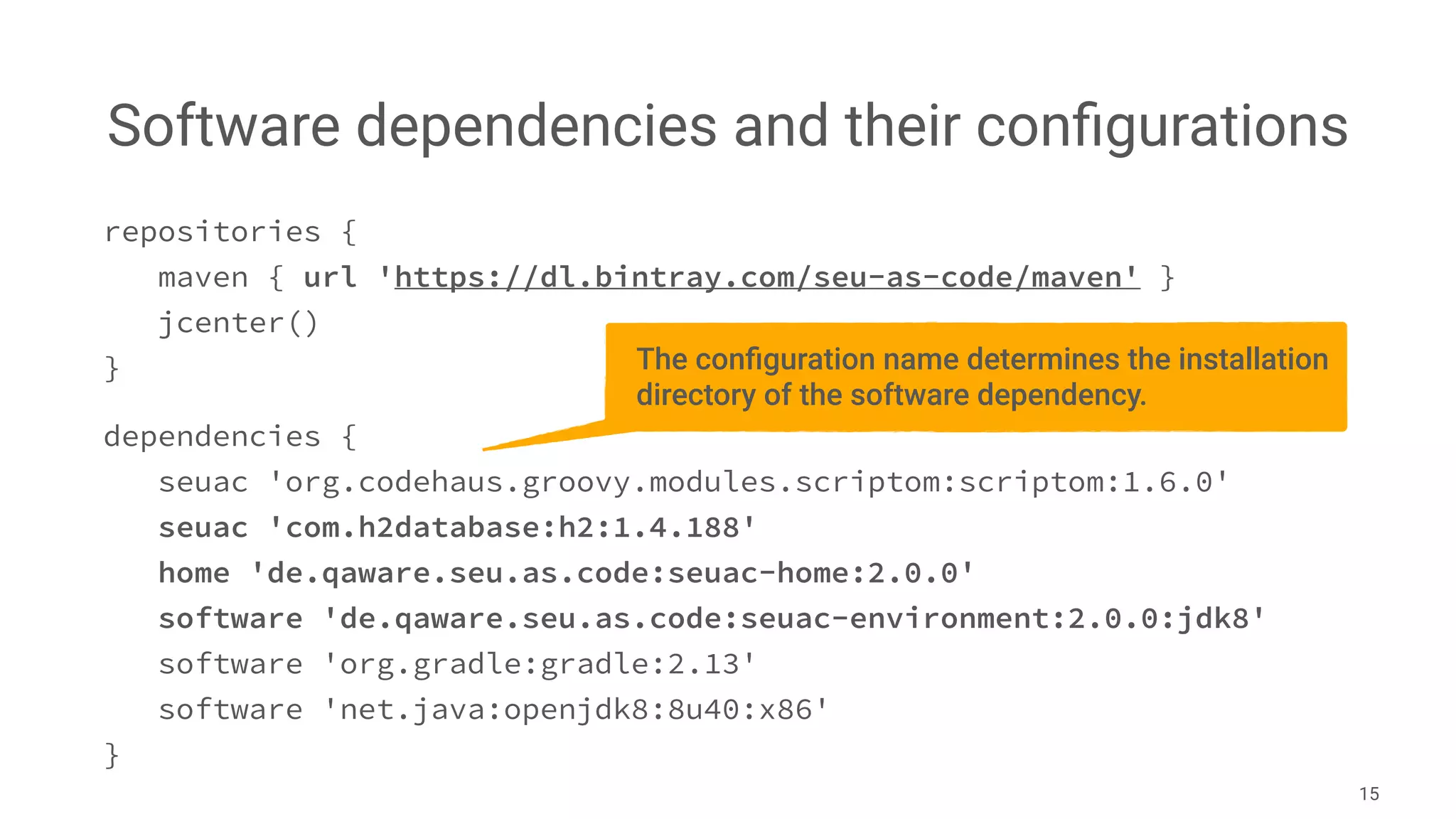 Software dependencies and their conﬁgurations
15
repositories {
maven { url 'https://dl.bintray.com/seu-as-code/maven' }
jcenter()
}
dependencies {
seuac 'org.codehaus.groovy.modules.scriptom:scriptom:1.6.0'
seuac 'com.h2database:h2:1.4.188'
home 'de.qaware.seu.as.code:seuac-home:2.0.0'
software 'de.qaware.seu.as.code:seuac-environment:2.0.0:jdk8'
software 'org.gradle:gradle:2.13'
software 'net.java:openjdk8:8u40:x86'
}
The conﬁguration name determines the installation
directory of the software dependency.
 
