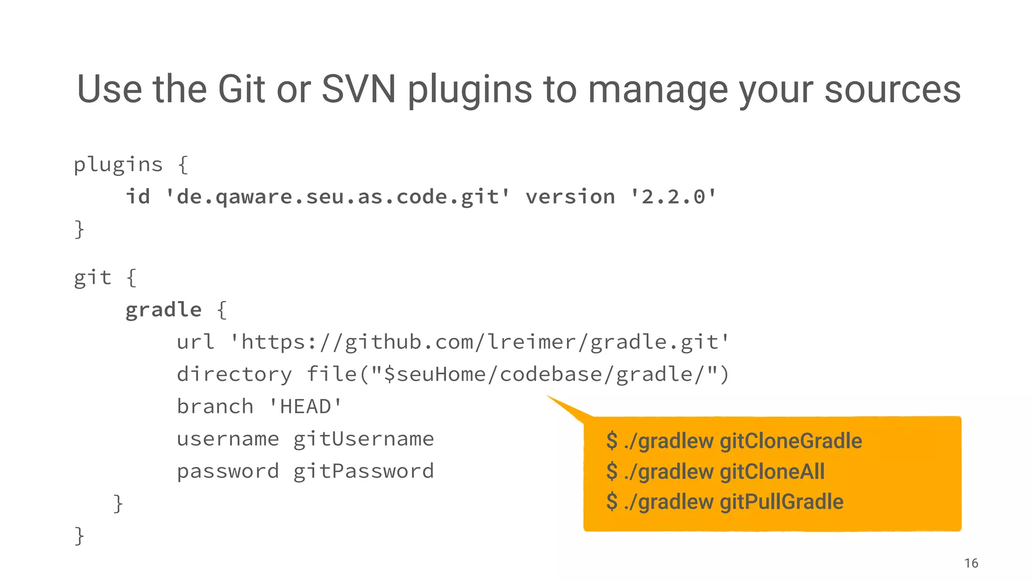 Use the Git or SVN plugins to manage your sources
16
plugins {
id 'de.qaware.seu.as.code.git' version '2.2.0'
}
git {
gradle {
url 'https://github.com/lreimer/gradle.git'
directory file("$seuHome/codebase/gradle/")
branch 'HEAD'
username gitUsername
password gitPassword
}
}
$ ./gradlew gitCloneGradle
$ ./gradlew gitCloneAll
$ ./gradlew gitPullGradle
 