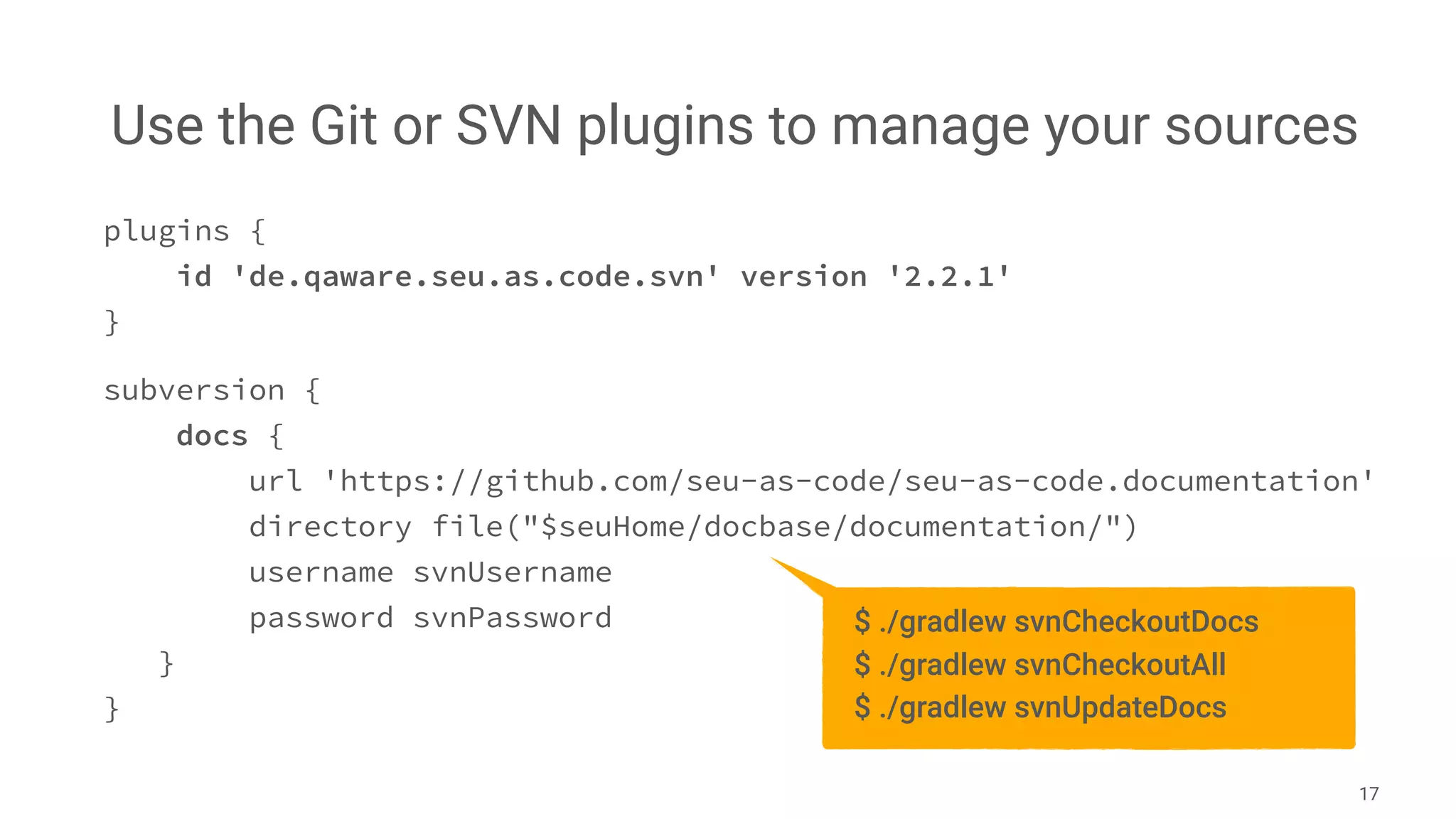 Use the Git or SVN plugins to manage your sources
17
plugins {
id 'de.qaware.seu.as.code.svn' version '2.2.1'
}
subversion {
docs {
url 'https://github.com/seu-as-code/seu-as-code.documentation'
directory file("$seuHome/docbase/documentation/")
username svnUsername
password svnPassword
}
}
$ ./gradlew svnCheckoutDocs
$ ./gradlew svnCheckoutAll
$ ./gradlew svnUpdateDocs
 