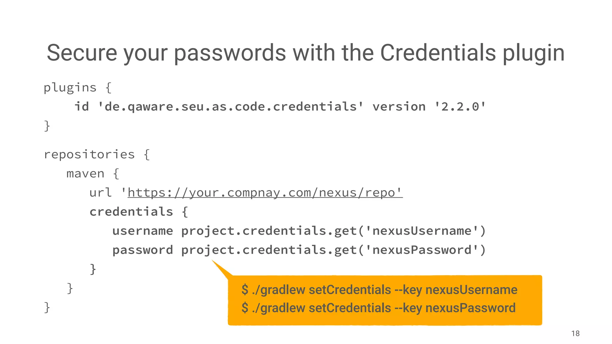 Secure your passwords with the Credentials plugin
18
plugins {
id 'de.qaware.seu.as.code.credentials' version '2.2.0'
}
repositories {
maven {
url 'https://your.compnay.com/nexus/repo'
credentials {
username project.credentials.get('nexusUsername')
password project.credentials.get('nexusPassword')
}
}
}
$ ./gradlew setCredentials --key nexusUsername
$ ./gradlew setCredentials --key nexusPassword
 