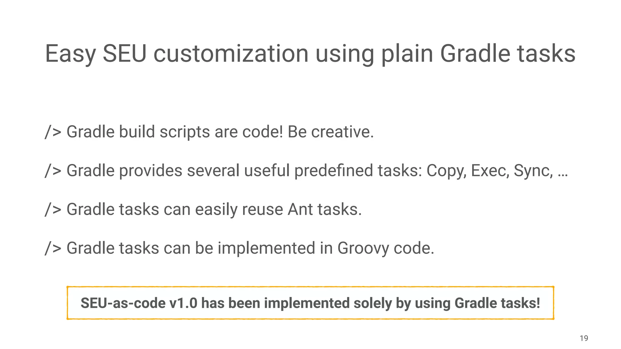 Easy SEU customization using plain Gradle tasks
/> Gradle build scripts are code! Be creative.
/> Gradle provides several useful predeﬁned tasks: Copy, Exec, Sync, …
/> Gradle tasks can easily reuse Ant tasks.
/> Gradle tasks can be implemented in Groovy code. 
19
SEU-as-code v1.0 has been implemented solely by using Gradle tasks!
 