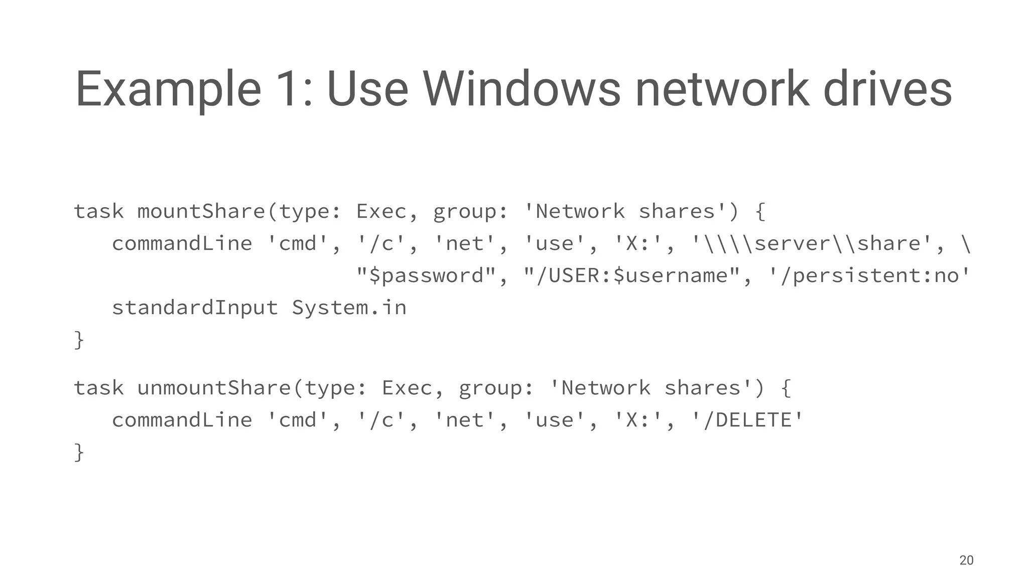 Example 1: Use Windows network drives
task mountShare(type: Exec, group: 'Network shares') {
commandLine 'cmd', '/c', 'net', 'use', 'X:', 'servershare', 
"$password", "/USER:$username", '/persistent:no'
standardInput System.in
}
task unmountShare(type: Exec, group: 'Network shares') {
commandLine 'cmd', '/c', 'net', 'use', 'X:', '/DELETE'
}
20
 