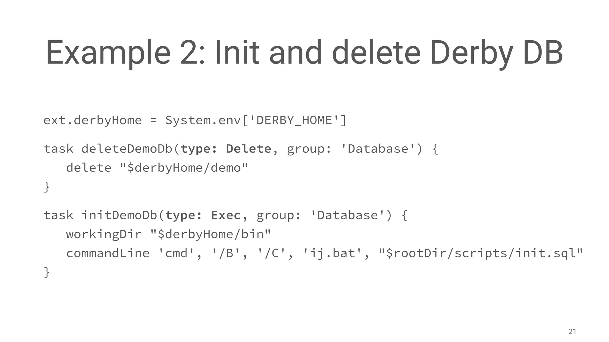 Example 2: Init and delete Derby DB
ext.derbyHome = System.env['DERBY_HOME']
task deleteDemoDb(type: Delete, group: 'Database') {
delete "$derbyHome/demo"
}
task initDemoDb(type: Exec, group: 'Database') {
workingDir "$derbyHome/bin"
commandLine 'cmd', '/B', '/C', 'ij.bat', "$rootDir/scripts/init.sql"
}
21
 