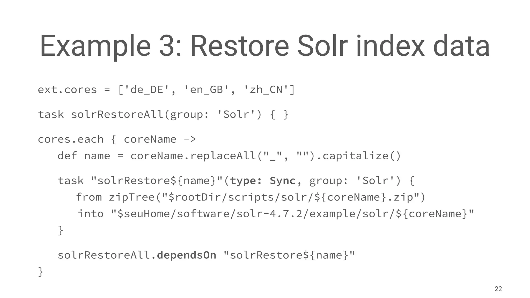Example 3: Restore Solr index data
ext.cores = ['de_DE', 'en_GB', 'zh_CN']
task solrRestoreAll(group: 'Solr') { }
cores.each { coreName ->
def name = coreName.replaceAll("_", "").capitalize()
task "solrRestore${name}"(type: Sync, group: 'Solr') {
from zipTree("$rootDir/scripts/solr/${coreName}.zip")
into "$seuHome/software/solr-4.7.2/example/solr/${coreName}"
}
solrRestoreAll.dependsOn "solrRestore${name}"
}
22
 