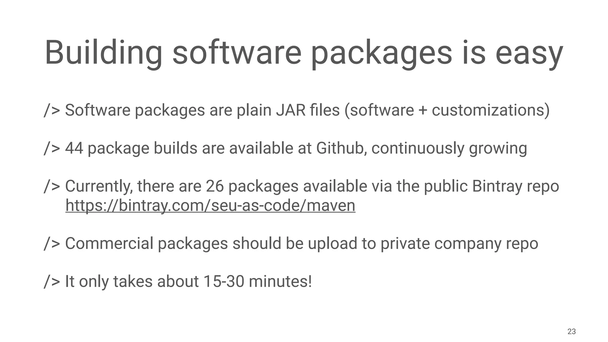 Building software packages is easy
/> Software packages are plain JAR ﬁles (software + customizations)
/> 44 package builds are available at Github, continuously growing
/> Currently, there are 26 packages available via the public Bintray repo 
https://bintray.com/seu-as-code/maven
/> Commercial packages should be upload to private company repo
/> It only takes about 15-30 minutes!
23
 
