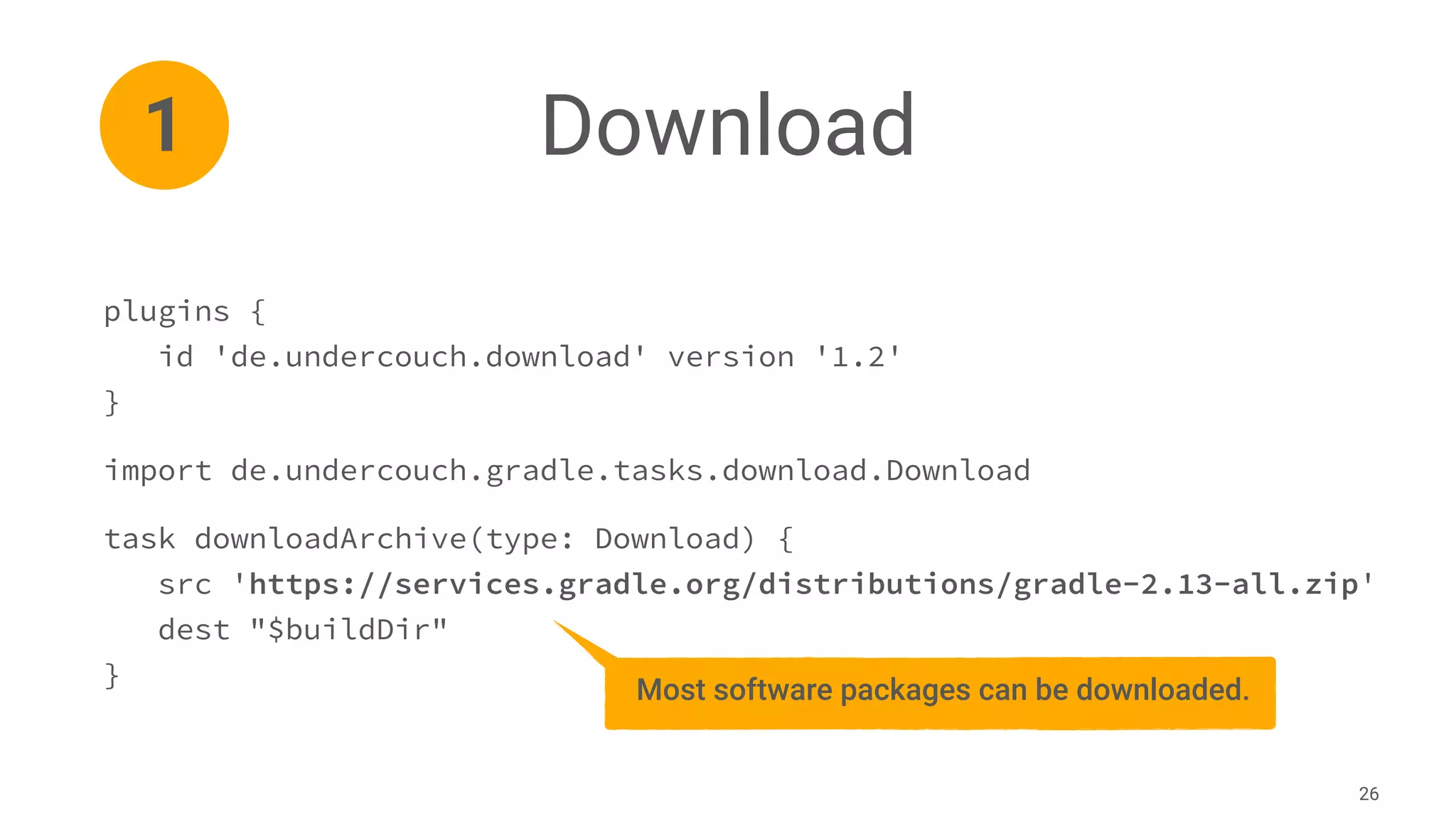 Download
26
plugins {
id 'de.undercouch.download' version '1.2'
}
import de.undercouch.gradle.tasks.download.Download
task downloadArchive(type: Download) {
src 'https://services.gradle.org/distributions/gradle-2.13-all.zip'
dest "$buildDir"
}
1
Most software packages can be downloaded.
 