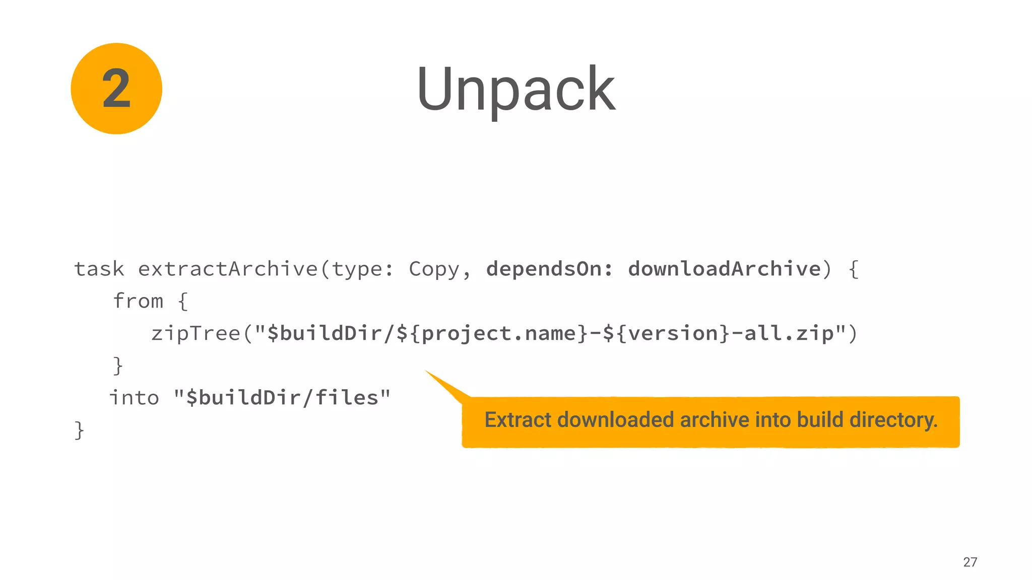 Unpack
27
task extractArchive(type: Copy, dependsOn: downloadArchive) {
from {
zipTree("$buildDir/${project.name}-${version}-all.zip")
}
into "$buildDir/files"
}
2
Extract downloaded archive into build directory.
 
