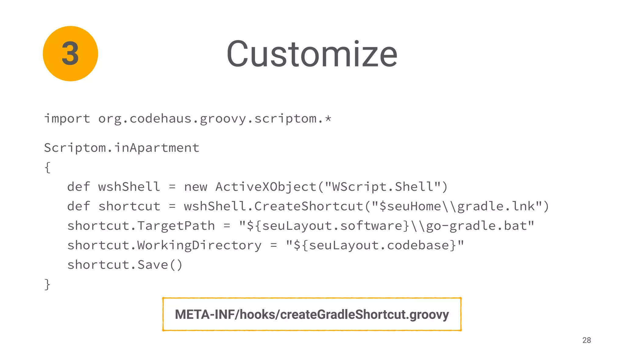 Customize
28
import org.codehaus.groovy.scriptom.*
Scriptom.inApartment
{
def wshShell = new ActiveXObject("WScript.Shell")
def shortcut = wshShell.CreateShortcut("$seuHomegradle.lnk")
shortcut.TargetPath = "${seuLayout.software}go-gradle.bat"
shortcut.WorkingDirectory = "${seuLayout.codebase}"
shortcut.Save()
}
3
META-INF/hooks/createGradleShortcut.groovy
 