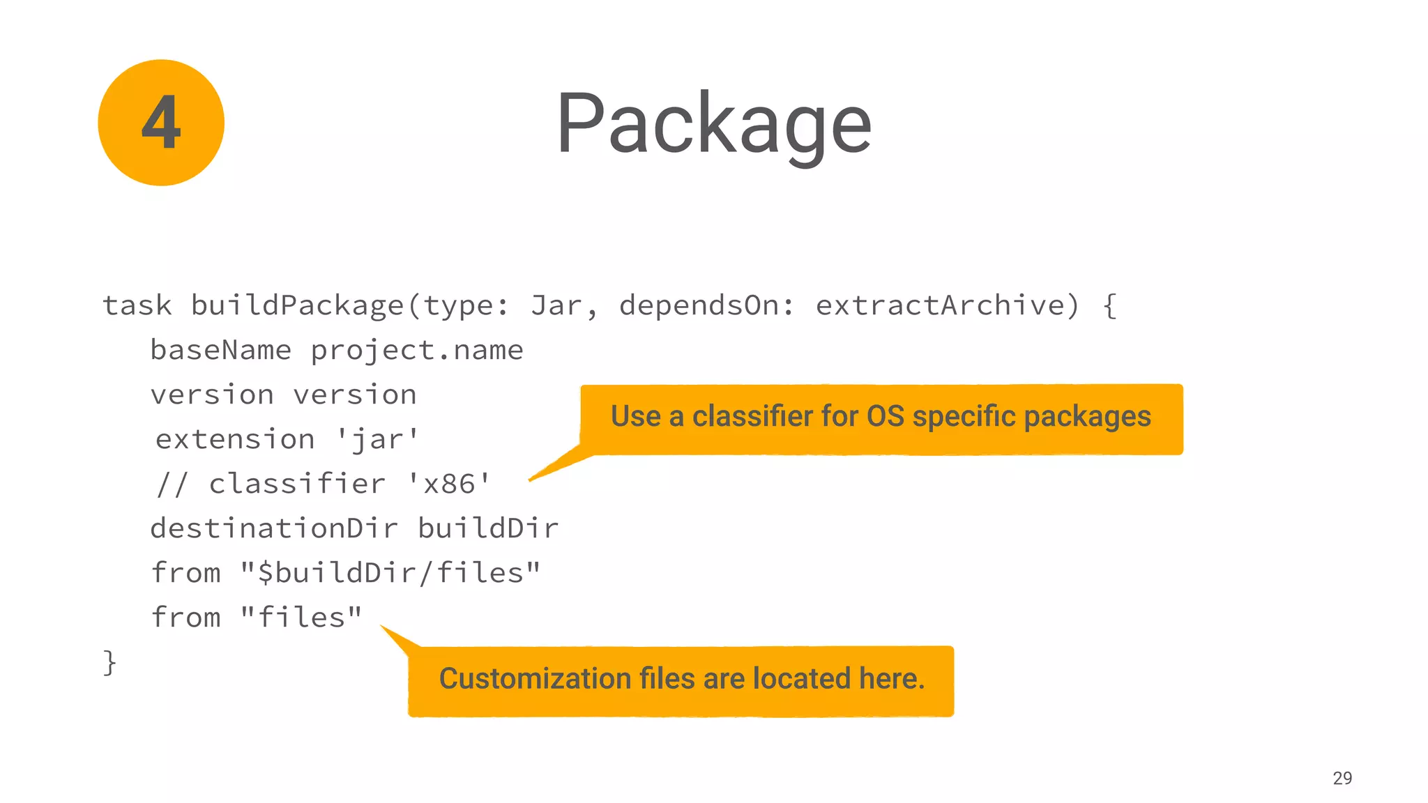 Package
29
4
task buildPackage(type: Jar, dependsOn: extractArchive) {
baseName project.name
version version
extension 'jar'
// classifier 'x86'
destinationDir buildDir
from "$buildDir/files"
from "files"
}
Use a classiﬁer for OS speciﬁc packages
Customization ﬁles are located here.
 