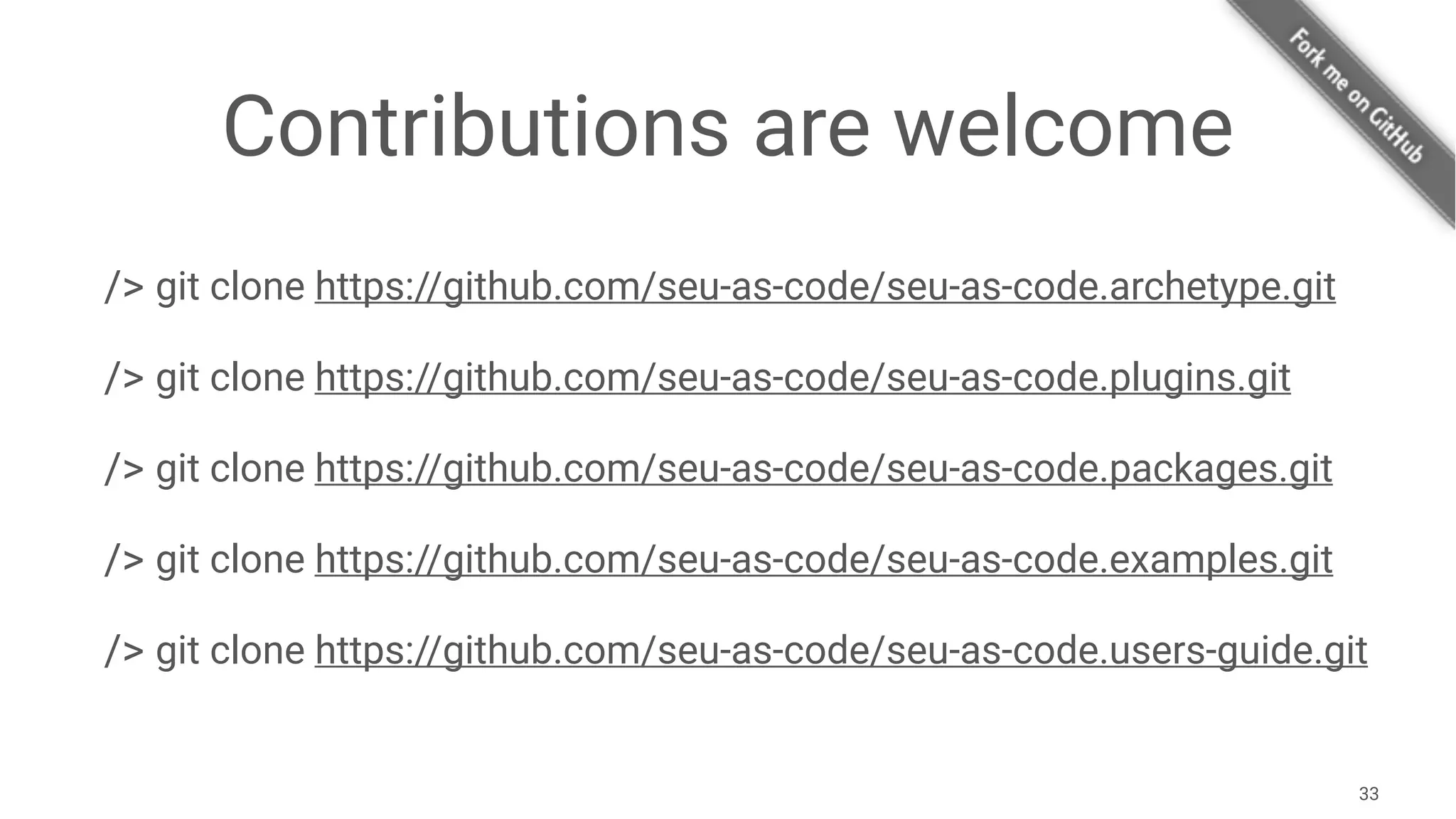 Contributions are welcome
/> git clone https://github.com/seu-as-code/seu-as-code.archetype.git
/> git clone https://github.com/seu-as-code/seu-as-code.plugins.git
/> git clone https://github.com/seu-as-code/seu-as-code.packages.git
/> git clone https://github.com/seu-as-code/seu-as-code.examples.git
/> git clone https://github.com/seu-as-code/seu-as-code.users-guide.git
33
 