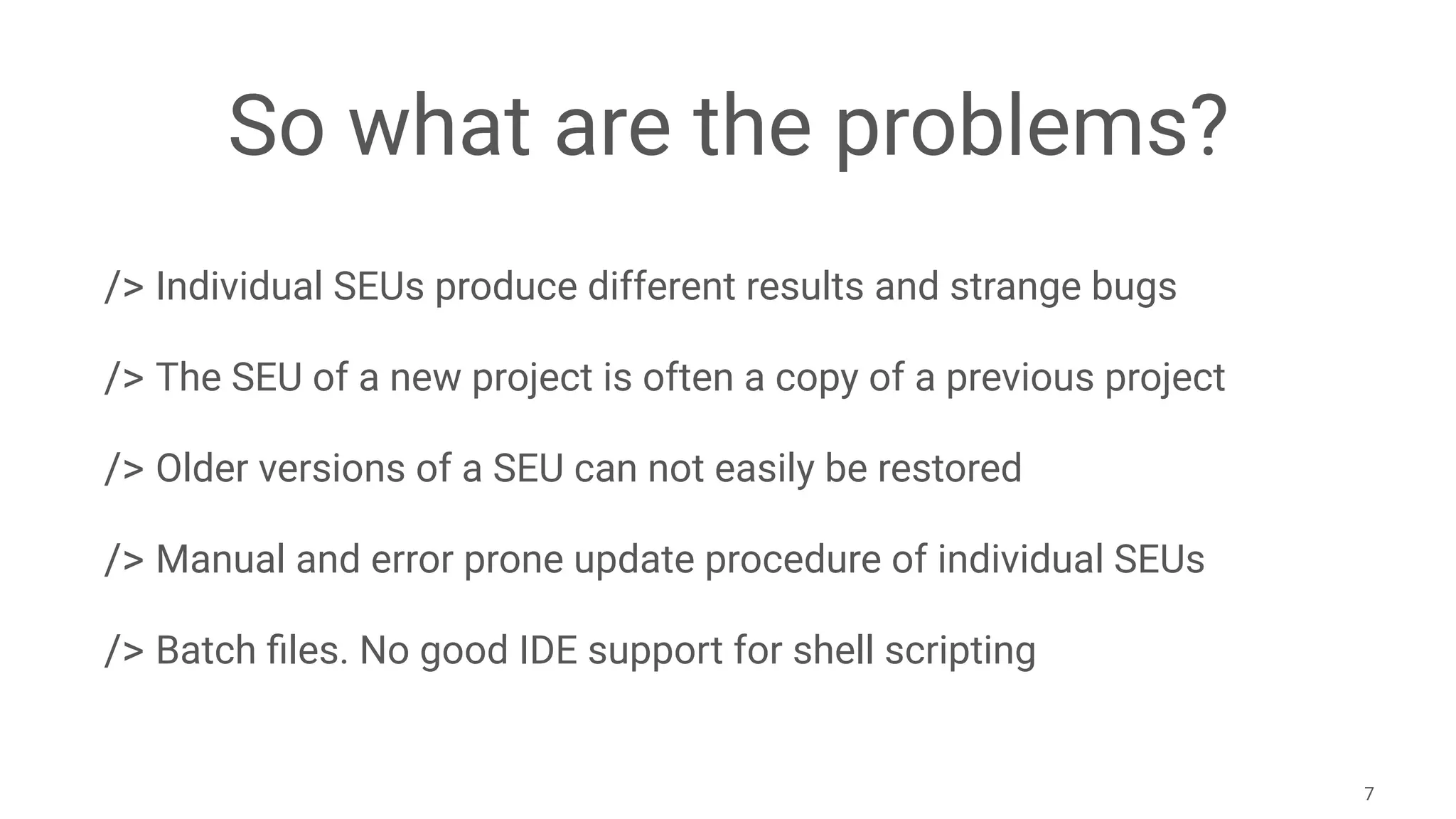 So what are the problems?
/> Individual SEUs produce different results and strange bugs
/> The SEU of a new project is often a copy of a previous project
/> Older versions of a SEU can not easily be restored
/> Manual and error prone update procedure of individual SEUs
/> Batch ﬁles. No good IDE support for shell scripting
7
 