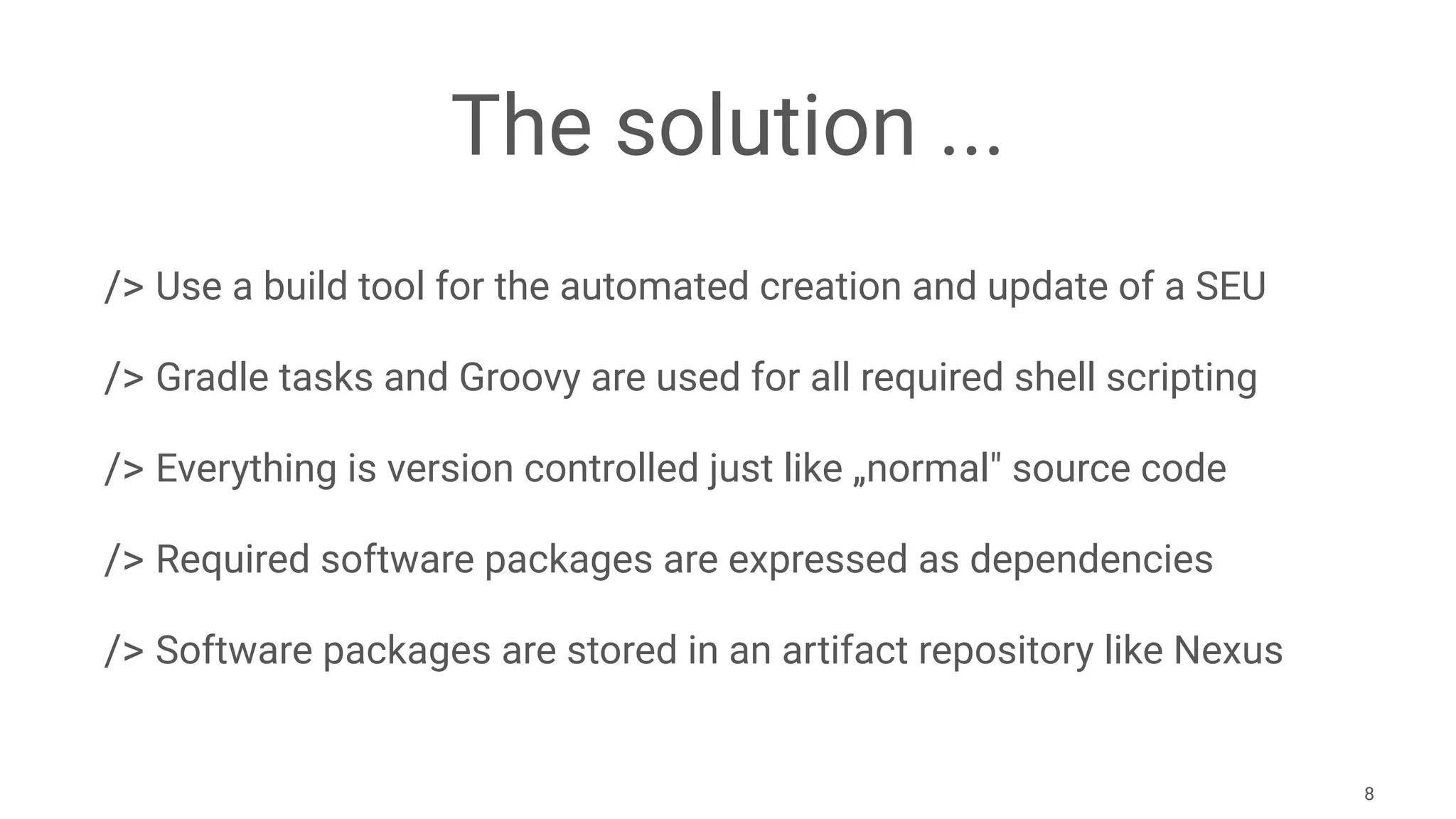 The solution ...
/> Use a build tool for the automated creation and update of a SEU
/> Gradle tasks and Groovy are used for all required shell scripting
/> Everything is version controlled just like „normal" source code
/> Required software packages are expressed as dependencies
/> Software packages are stored in an artifact repository like Nexus
8
 